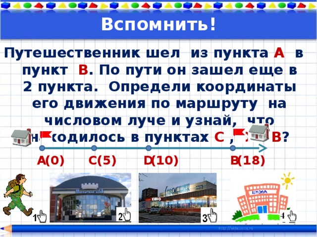 Вспомнить! Путешественник шел из пункта А в пункт В . По пути он зашел еще в 2 пункта. Определи координаты его движения по маршруту на числовом луче и узнай, что находилось в пунктах C , D и В ?  (18) (10) (5) D (0) С В А 