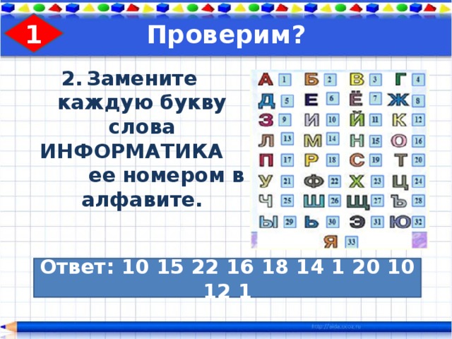 1 Проверим? Замените каждую букву слова ИНФОРМАТИКА ее номером в алфавите. Ответ: 10 15 22 16 18 14 1 20 10 12 1 