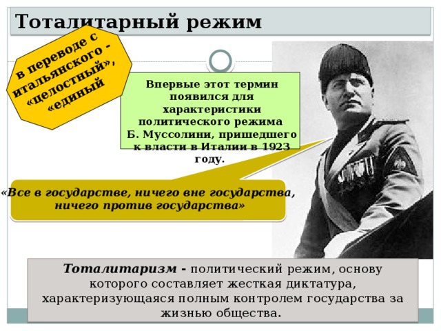 в переводе с итальянского - «целостный», «единый  Тоталитарный режим Впервые этот термин появился для характеристики политического режима Б. Муссолини, пришедшего к власти в Италии в 1923 году. «Все в государстве, ничего вне государства, ничего против государства» Тоталитаризм -  политический режим, основу которого составляет жесткая диктатура, характеризующаяся полным контролем государства за жизнью общества. 