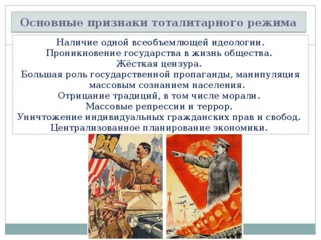 Основные признаки тоталитарного режима Наличие одной всеобъемлющей идеологии. Проникновение государства в жизнь общества. Жёсткая цензура. Большая роль государственной пропаганды, манипуляция массовым сознанием населения. Отрицание традиций, в том числе морали. Массовые репрессии и террор. Уничтожение индивидуальных гражданских прав и свобод. Централизованное планирование экономики. 