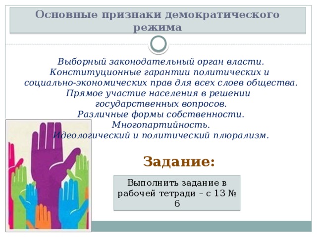 Основные признаки демократического режима Выборный законодательный орган власти. Конституционные гарантии политических и социально-экономических прав для всех слоев общества. Прямое участие населения в решении государственных вопросов. Различные формы собственности. Многопартийность. Идеологический и политический плюрализм. Задание: Выполнить задание в рабочей тетради – с 13 № 6 