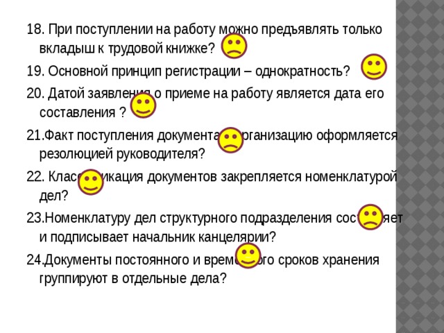 18. При поступлении на работу можно предъявлять только вкладыш к трудовой книжке? 19. Основной принцип регистрации – однократность? 20. Датой заявления о приеме на работу является дата его составления ? 21.Факт поступления документа в организацию оформляется резолюцией руководителя? 22. Классификация документов закрепляется номенклатурой дел? 23.Номенклатуру дел структурного подразделения составляет и подписывает начальник канцелярии? 24.Документы постоянного и временного сроков хранения группируют в отдельные дела? – 