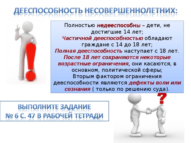 Полностью недееспособны – дети, не достигшие 14 лет; Частичной дееспособностью обладают граждане с 14 до 18 лет; Полная дееспособность наступает с 18 лет. После 18 лет сохраняются некоторые возрастные ограничения, они касаются, в основном, политической сферы; Вторым фактором ограничения дееспособности являются дефекты воли или сознания ( только по решению суда). 