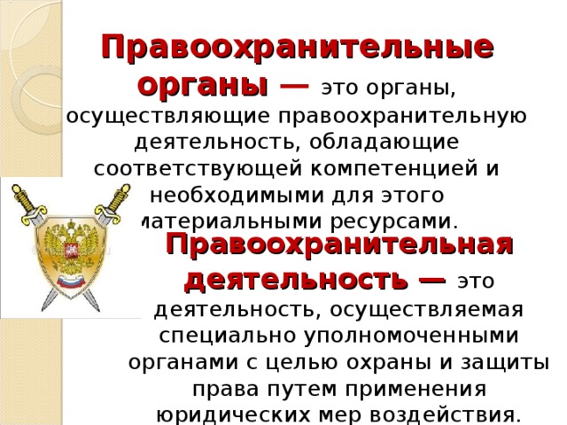 Правоохранительные органы —  это органы, осуществляющие правоохранительную деятельность, обладающие соответствующей компетенцией и необходимыми для этого материальными ресурсами. Правоохранительная деятельность —  это деятельность, осуществляемая специально уполномоченными органами с целью охраны и защиты права путем применения юридических мер воздействия. 