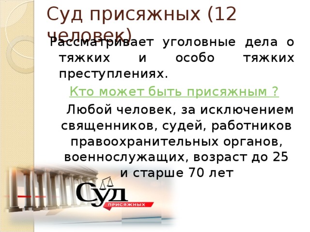 Суд присяжных (12 человек) Рассматривает уголовные дела о тяжких и особо тяжких преступлениях.  Кто может быть присяжным ?  Любой человек, за исключением священников, судей, работников правоохранительных органов, военнослужащих, возраст до 25 и старше 70 лет 
