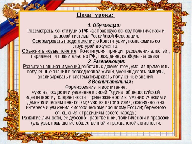 Цели урока:    1. Обучающая:  Рассмотреть Конституцию РФ как правовую основу политической и правовой системы Российской Федерации.   Сформировать представление о Конституции, познакомить со структурой документа.  Объяснить новые понятия : Конституция, принцип разделения властей,, парламент и правительство РФ, гражданин, свободы человека.   2. Развивающая :  Развитие навыков и умений работать с документом, умения применять полученные знания в повседневной жизни, умения делать выводы, анализировать и систематизировать полученные знания.  3.Воспитательная :  Формирование и воспитание:  чувства гордости и уважения к своей Родине, общероссийской идентичности, толерантности , приверженности к гуманистическим и демократическим ценностям; чувства патриотизма, основанного на интересе и уважении к историческому прошлому России; бережного отношения к традициям своего народа;  Развитие личности, ее духовно-нравственной, политической и правовой культуры, повышение общественной и гражданской активности.   