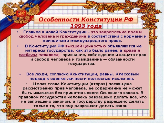 Особенности Конституции РФ 1993 года Главное в новой Конституции – это закрепление прав и свобод человека и гражданина в соответствии с нормами и принципами международного права.  В Конституции РФ высшей ценностью объявляются не интересы государства, как это было ранее, а права и свободы человека, признание, соблюдение и защита прав и свобод человека и гражданина — обязанности государства.  Все люди, согласно Конституции, равны. Классовый подход к оценке личности полностью исключен.  Целая глава Конституции (вторая) посвящена рассмотрению прав человека, ее содержание не может быть изменено без принятия нового Основного закона. В правовом государстве человеку разрешено делать все, что не запрещено законом, а государству разрешено делать только то, что ему разрешает делать закон.  