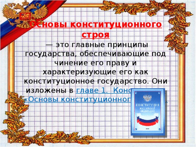   Основы конституционного строя   — это главные принципы государства, обеспечивающие под­чинение его праву и характеризующие его как конституционное государство. Они изложены в главе 1. Конституции «Основы конституционного строя».   