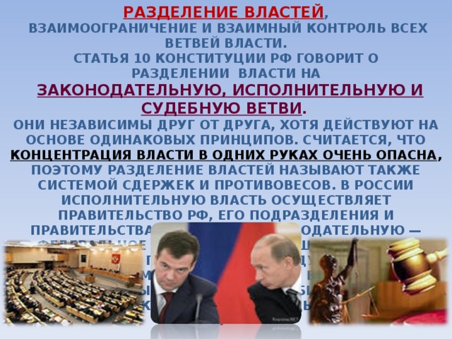 РАЗДЕЛЕНИЕ ВЛАСТЕЙ ,  ВЗАИМООГРАНИЧЕНИЕ И ВЗАИМНЫЙ КОНТРОЛЬ ВСЕХ ВЕТВЕЙ ВЛАСТИ.  СТАТЬЯ 10 КОНСТИТУЦИИ РФ ГОВОРИТ О  РАЗДЕЛЕНИИ ВЛАСТИ НА   ЗАКОНОДАТЕЛЬНУЮ, ИСПОЛНИТЕЛЬНУЮ И СУДЕБНУЮ ВЕТВИ .  ОНИ НЕЗАВИСИМЫ ДРУГ ОТ ДРУГА, ХОТЯ ДЕЙСТВУЮТ НА ОСНОВЕ ОДИНАКОВЫХ ПРИНЦИПОВ. СЧИТАЕТСЯ, ЧТО КОНЦЕНТРАЦИЯ ВЛАСТИ В ОДНИХ РУКАХ ОЧЕНЬ ОПАСНА , ПОЭТОМУ РАЗДЕЛЕНИЕ ВЛАСТЕЙ НАЗЫВАЮТ ТАКЖЕ СИСТЕМОЙ СДЕРЖЕК И ПРОТИВОВЕСОВ. В РОССИИ ИСПОЛНИТЕЛЬНУЮ ВЛАСТЬ ОСУЩЕСТВЛЯЕТ ПРАВИТЕЛЬСТВО РФ, ЕГО ПОДРАЗДЕЛЕНИЯ И ПРАВИТЕЛЬСТВА НА МЕСТАХ; ЗАКОНОДАТЕЛЬНУЮ — ФЕДЕРАЛЬНОЕ СОБРАНИЕ, СОСТОЯЩЕЕ ИЗ СОВЕТА ФЕДЕРАЦИИ И ГОСУДАРСТВЕННОЙ ДУМЫ, А ТАКЖЕ МЕСТНЫЕ ПАРЛАМЕНТЫ; СУДЕБНУЮ — ВЕРХОВНЫЙ СУД, КОНСТИТУЦИОННЫЙ СУД, ВЫСШИЙ АРБИТРАЖНЫЙ СУД, А ТАКЖЕ ВСЕ ДРУГИЕ СУДЫ.  .    