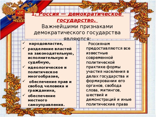  1 . Россия — демократическое  государство.  Важнейшими признаками демократического государства являются:    народовластие, разделение властей на законодательную, исполнительную и судебную, идеологическое и политическое многообразие,  обеспечение прав и свобод человека и гражданина, обеспечение местного самоуправления.  Россиянам предоставляются все известные современной политической практике формы участия населения в делах государства и формировании его органов, свобода слова, митингов, шествий и демонстраций и иные политические права 