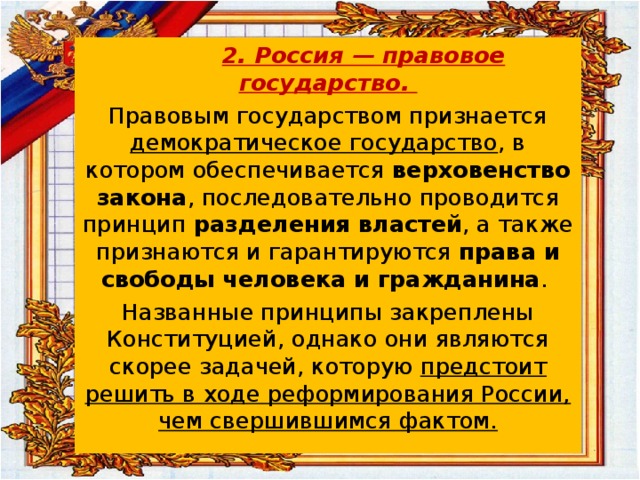  2. Россия — правовое государство. Правовым государством признается демократическое государство , в котором обеспечивается верховенство закона , последовательно проводится принцип разделения властей , а также признаются и гарантируются права и свободы человека и гражданина . Названные принципы закреплены Конституцией, однако они являются скорее задачей, которую предстоит решить в ходе реформирования России, чем свершившимся фактом.  