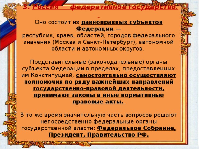  3. Россия — федеративное государство .    Оно состоит из  равноправных субъектов Федерации —  республик, краев, областей, городов федерального значения (Москва и Санкт-Петербург), автономной  области и автономных округов.   Представительные (законодательные) органы субъекта Федерации в пределах, предоставленных им Конституцией, самостоятельно осуществляют полномочия по ряду важнейших направлений государственно-правовой деятельности, принимают законы и иные нормативные  правовые акты.   В то же время значительную часть вопросов решают непосредственно федеральные органы государственной власти: Федеральное Собрание, Президент, Правительство РФ.   