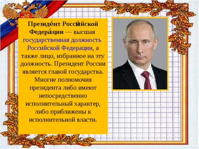 Президе́нт Росси́йской Федера́ции — высшая государственная должность  Российской Федерации , а также лицо, избранное на эту должность. Президент России является главой государства. Многие полномочия президента либо имеют непосредственно исполнительный характер, либо приближены к исполнительной власти. 