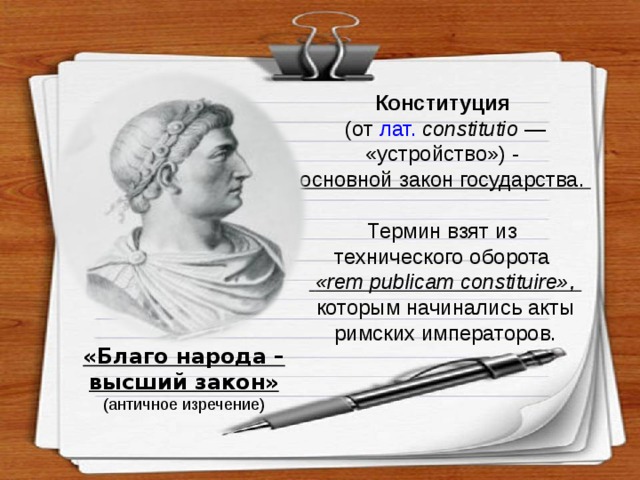 Конституция  (от лат.  constitutio — «устройство») - основной закон государства. Термин взят из технического оборота  « rem publicam constituire », которым начинались акты римских императоров.  «Благо народа – высший закон» (античное изречение) 