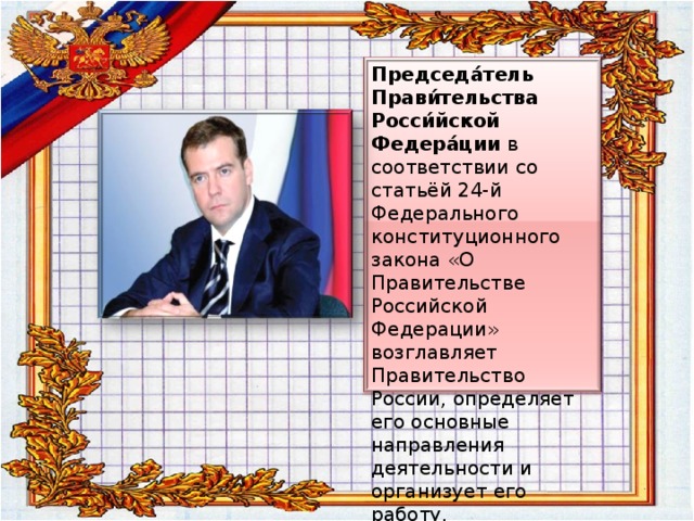 Председа́тель Прави́тельства Росси́йской Федера́ции в соответствии со статьёй 24-й Федерального конституционного закона «О Правительстве Российской Федерации»  возглавляет Правительство России, определяет его основные направления деятельности и организует его работу. 
