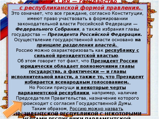   4. РОССИЯ — государство  с республиканской формой правления.  Это означает, что все граждане, согласно Конституции, имеют право участвовать в формировании законодательной власти Россий­ской Федерации — Федерального Собрания , а также избрания главы государства — Президента Российской Федерации.   Осуществление государственной власти основано на принципе разделения властей.  Россию можно охарактеризовать как республику с сильной президентской властью .  Об этом говорит тот факт, что Президент России юридически обладает полномочиями главы государства, а фактически — и главы исполнительной власти, а также то, что Президент избирается всенародным голосованием.  Но России присущи и некоторые черты парламентской республики , например, наличие Председателя Правительства, назначение которого происходит с согласия Государственной Думы.  Таким образом, Россию можно назвать ПРЕЗИДЕНТСКОЙ РЕСПУБЛИКОЙ С НЕКОТОРЫМИ ЧЕРТАМИ РЕСПУБЛИКИ ПАРЛАМЕНТСКОЙ .   