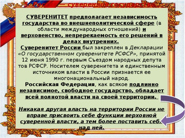 5. Россия — суверенное государство.   СУВЕРЕНИТЕТ  предполагает независимость государства во внешнеполитической сфере  (в области международных отношений)  и верховенство, непререкаемость его решений в делах внутренних.   Суверенитет России был закреплен в Декларации «О государственном суверенитете РСФСР», принятой 12 июня 1990 г. первым Съездом народных депута­тов РСФСР. Носителем суверенитета и единственным источником власти в России признается ее многонациональный народ.  Российская Федерация , как всякое подлинно независимое, свободное государство, обладает всей полнотой власти на своей территории.   Никакая другая власть на территории России не вправе присвоить себе функции верховной суверенной власти, а тем более поставить себя над ней.   