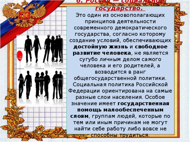 6. Россия — социальное государство.  Это один из основополагающих принципов деятельности современного демократического государства, согласно которому создание условий, обеспечивающих достойную жизнь и свободное развитие человека , не является сугубо личным делом самого человека и его родителей, а возводится в ранг общегосударственной политики. Социальная политика Российской Федерации ориентирована на самые разные слои населения. Особое значение имеет государственная помощь малообеспеченным слоям , группам людей, которые по тем или иным причинам не могут найти себе работу либо вовсе не способны трудиться.   