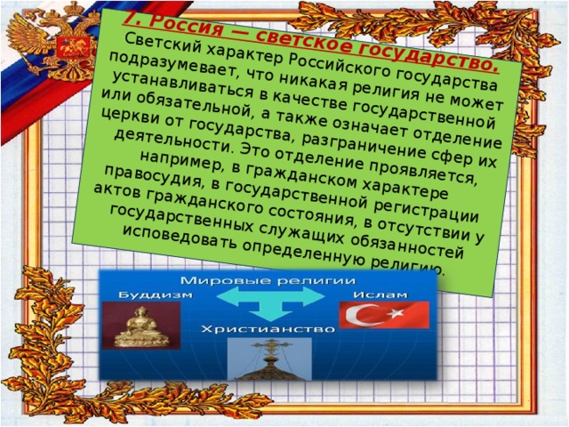 7. Россия — светское государство.   Светский характер Российского государства подразумевает, что никакая религия не может устанавливаться в качестве государственной или обязательной, а так­же означает отделение церкви от государства, разграничение сфер их деятельности. Это отделение проявляется, например, в гражданском характере правосудия, в государственной регистрации актов гражданского состояния, в отсутствии у государственных служащих обязанностей исповедовать оп­ределенную религию.   