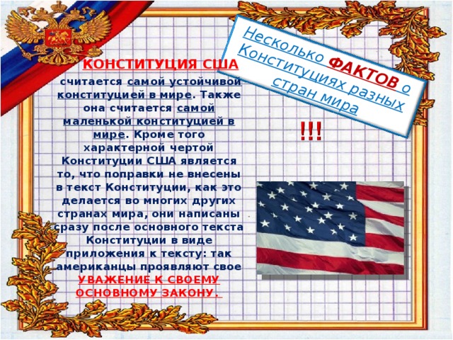 Несколько ФАКТОВ о Конституциях разных стран мира  КОНСТИТУЦИЯ США  считается самой устойчивой конституцией в мире . Также она считается самой маленькой конституцией в мире . Кроме того характерной чертой Конституции США является то, что поправки не внесены в текст Конституции, как это делается во многих других странах мира, они написаны сразу после основного текста Конституции в виде приложения к тексту: так американцы проявляют свое УВАЖЕНИЕ К СВОЕМУ ОСНОВНОМУ ЗАКОНУ.  