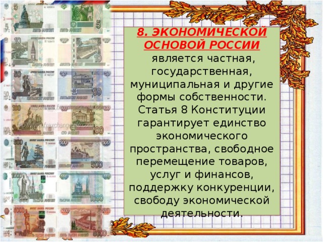  8. ЭКОНОМИЧЕСКОЙ ОСНОВОЙ РОССИИ   является частная, государственная, муниципальная и другие формы собственности. Статья 8 Конституции гарантирует единство экономического пространства, свободное перемещение товаров, услуг и финансов, поддержку конкуренции, свободу экономической деятельности.   