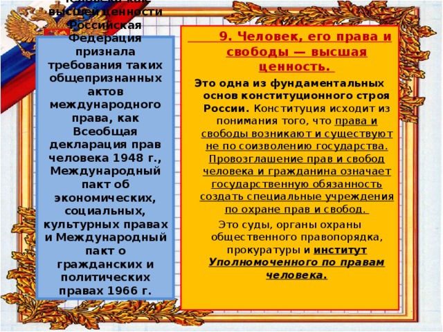  9. Человек, его права и свободы — высшая ценность. Это одна из фундаментальных основ конституционного строя России. Конституция исходит из понимания того, что права и свободы возникают и существуют не по соизволению государства. Провозглашение прав и свобод человека и гражданина означает государственную обязанность создать специальные учреждения по охране прав и свобод. Это суды, органы охраны общественного правопорядка, прокуратуры и институт Уполномоченного по правам человека.   Конституционным провозглашением прав и свобод человека как высшей ценности Российская Федерация признала требования таких общепризнанных актов международного права, как Всеобщая декларация прав человека 1948 г., Международный пакт об экономических, социальных, культурных правах и Международный пакт о гражданских и политических правах 1966 г. 