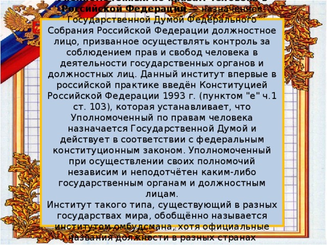  Уполномоченный по правам человека в Российской Федерации — назначенное Государственной Думой Федерального Собрания Российской Федерации должностное лицо, призванное осуществлять контроль за соблюдением прав и свобод человека в деятельности государственных органов и должностных лиц. Данный институт впервые в российской практике введён Конституцией Российской Федерации 1993 г. (пунктом 
