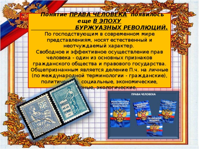  Понятие ПРАВА ЧЕЛОВЕКА появилось еще В ЭПОХУ  БУРЖУАЗНЫХ РЕВОЛЮЦИЙ.  По господствующим в современном мире представлениям, носят естественный и неотчуждаемый характер.  Свободное и эффективное осуществление прав человека - один из основных признаков гражданского общества и правового государства. Общепризнанным является деление П.ч. на личные (по международной терминологии - гражданские), политические, социальные, экономические, культурные, экологические. 