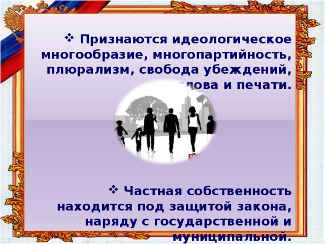  Признаются идеологическое многообразие, многопартийность, плюрализм, свобода убеждений, слова и печати.        Частная собственность находится под защитой закона, наряду с государственной и муниципальной.  