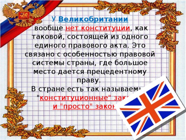  У  Великобритании  вообще нет конституции , как таковой, состоящей из одного единого правового акта. Это связано с особенностью правовой системы страны, где большое место дается прецедентному праву.  В стране есть так называемые 