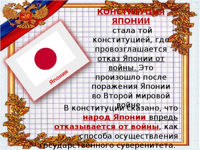 КОНСТИТУЦИЯ ЯПОНИИ  стала той конституцией, где провозглашается отказ Японии от войны. Это произошло после поражения Японии во Второй мировой войне. В конституции сказано, что народ Японии впредь отказывается от войны , как способа осуществления государственного суверенитета. 