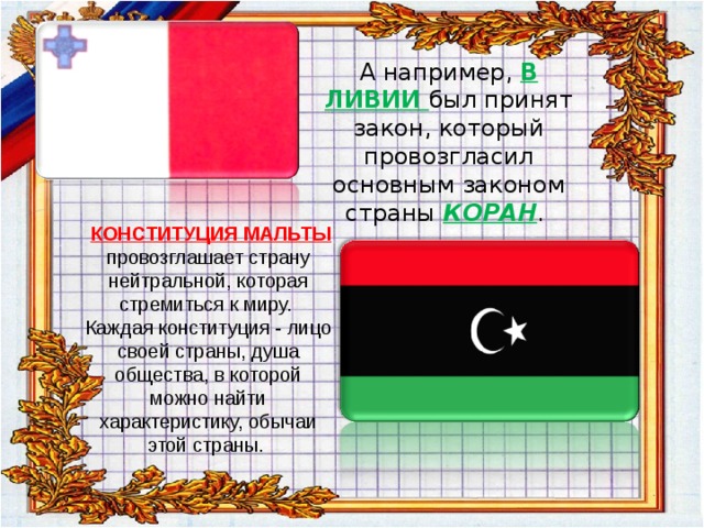      А например, В ЛИВИИ был принят закон, который провозгласил основным законом страны КОРАН .         КОНСТИТУЦИЯ МАЛЬТЫ  провозглашает страну нейтральной, которая стремиться к миру.  Каждая конституция - лицо своей страны, душа общества, в которой можно найти характеристику, обычаи этой страны.   