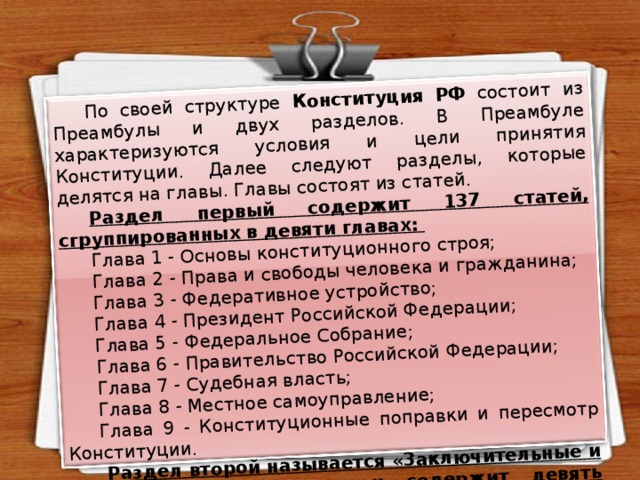 По своей структуре Конституция РФ состоит из Преамбулы и двух разделов. В Преамбуле характеризуются условия и цели принятия Конституции. Далее следуют разделы, которые делятся на главы. Главы состоят из статей. Раздел первый содержит 137 статей, сгруппированных в девяти главах: Глава 1 - Основы конституционного строя; Глава 2 - Права и свободы человека и гражданина; Глава 3 - Федеративное устройство; Глава 4 - Президент Российской Федерации; Глава 5 - Федеральное Собрание; Глава 6 - Правительство Российской Федерации; Глава 7 - Судебная власть; Глава 8 - Местное самоуправление; Глава 9 - Конституционные поправки и пересмотр Конституции.  Раздел второй называется «3аключительные и переходные положения» и содержит девять частей. 