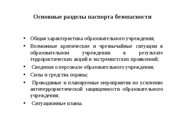 Основные разделы паспорта безопасности Общая характеристика образовательного учреждения; Возможные критические и чрезвычайные ситуации в образовательном учреждении в результате террористических акций и экстремистских проявлений;  Сведения о персонале образовательного учреждения; Силы и средства охраны;  Проводимые и планируемые мероприятия по усилению антитеррористической защищенности образовательного учреждения;  Ситуационные планы.   