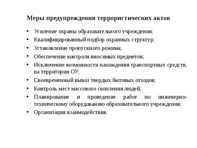 Меры предупреждения террористических актов Усиление охраны образовательного учреждения; Квалифицированный подбор охранных структур; Установление пропускного режима; Обеспечение контроля вносимых предметов; Исключение возможности нахождения транспортных средств, на территории ОУ; Своевременный вывоз твердых бытовых отходов; Контроль мест массового скопления людей; Планирование и проведение работ по инженерно-техническому оборудованию образовательного учреждения; Организация взаимодействия.  