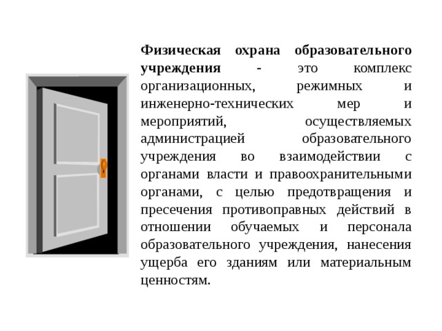 Физическая охрана образовательного учреждения - это комплекс организационных, режимных и инженерно-технических мер и мероприятий, осуществляемых администрацией образовательного учреждения во взаимодействии с органами власти и правоохранительными органами, с целью предотвращения и пресечения противоправных действий в отношении обучаемых и персонала образовательного учреждения, нанесения ущерба его зданиям или материальным ценностям.  