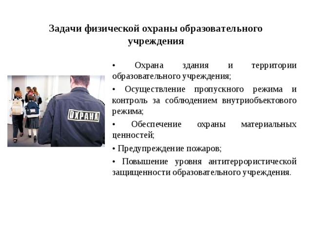 Задачи физической охраны образовательного учреждения • Охрана здания и территории образовательного учреждения; • Осуществление пропускного режима и контроль за соблюдением внутриобъектового режима; • Обеспечение охраны материальных ценностей; • Предупреждение пожаров; • Повышение уровня антитеррористической защищенности образовательного учреждения.  