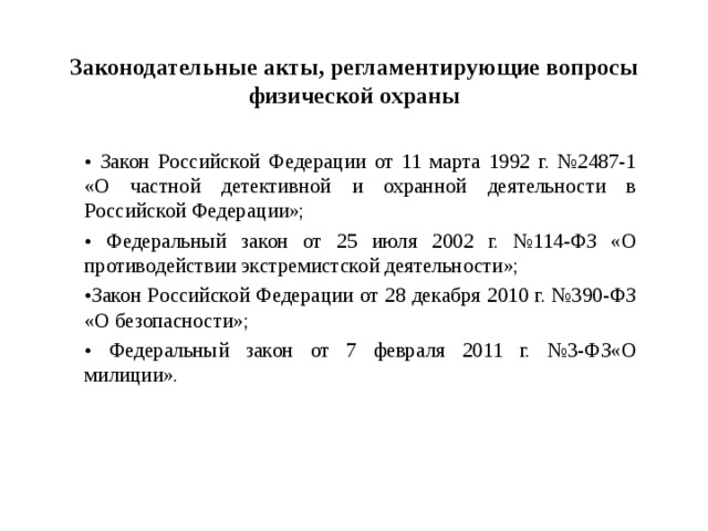 Законодательные акты, регламентирующие вопросы физической охраны • Закон Российской Федерации от 11 марта 1992 г. №2487-1 «О частной детективной и охранной деятельности в Российской Федерации»; • Федеральный закон от 25 июля 2002 г. №114-ФЗ «О противодействии экстремистской деятельности»; • Закон Российской Федерации от 28 декабря 2010 г. №390-ФЗ «О безопасности»; • Федеральный закон от 7 февраля 2011 г. №3-ФЗ«О милиции».  