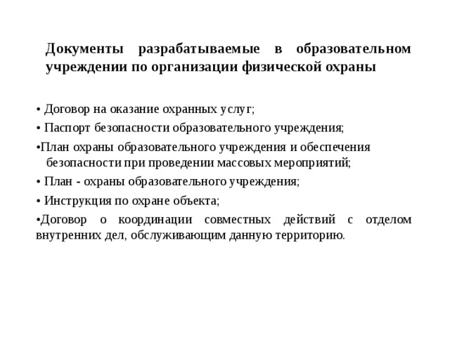Документы разрабатываемые в образовательном учреждении по организации физической охраны • Договор на оказание охранных услуг; • Паспорт безопасности образовательного учреждения; • План охраны образовательного учреждения и обеспечения безопасности при проведении массовых мероприятий; • План - охраны образовательного учреждения; • Инструкция по охране объекта; • Договор о координации совместных действий с отделом внутренних дел, обслуживающим данную территорию.  