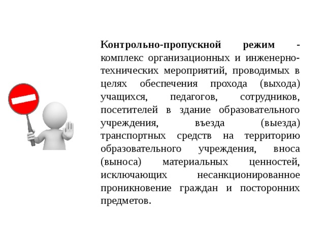 Контрольно-пропускной режим - комплекс организационных и инженерно-технических мероприятий, проводимых в целях обеспечения прохода (выхода) учащихся, педагогов, сотрудников, посетителей в здание образовательного учреждения, въезда (выезда) транспортных средств на территорию образовательного учреждения, вноса (выноса) материальных ценностей, исключающих несанкционированное проникновение граждан и посторонних предметов.  
