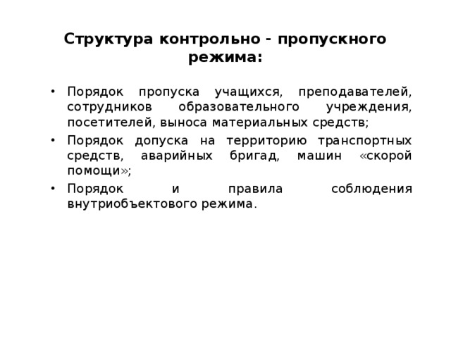 Структура контрольно - пропускного режима: Порядок пропуска учащихся, преподавателей, сотрудников образовательного учреждения, посетителей, выноса материальных средств; Порядок допуска на территорию транспортных средств, аварийных бригад, машин «скорой помощи»; Порядок и правила соблюдения внутриобъектового режима.  
