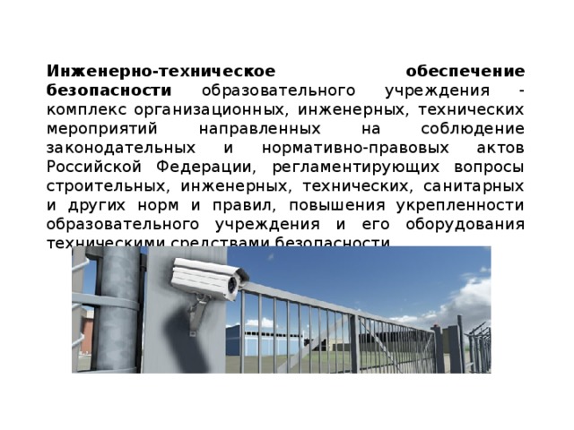 Инженерно-техническое обеспечение безопасности образовательного учреждения - комплекс организационных, инженерных, технических мероприятий направленных на соблюдение законодательных и нормативно-правовых актов Российской Федерации, регламентирующих вопросы строительных, инженерных, технических, санитарных и других норм и правил, повышения укрепленности образовательного учреждения и его оборудования техническими средствами безопасности.  