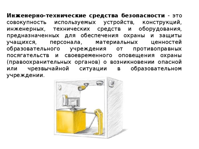 Инженерно-технические средства безопасности - это совокупность используемых устройств, конструкций, инженерных, технических средств и оборудования, предназначенных для обеспечения охраны и защиты учащихся, персонала, материальных ценностей образовательного учреждения от противоправных посягательств и своевременного оповещения охраны (правоохранительных органов) о возникновении опасной или чрезвычайной ситуации в образовательном учреждении.  