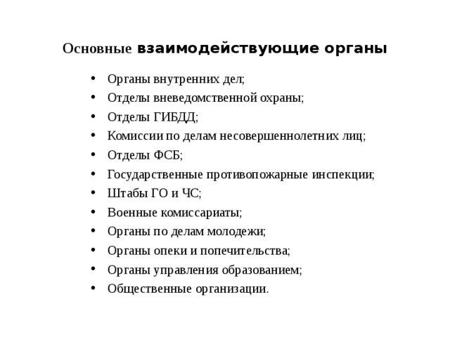 Основные взаимодействующие органы Органы внутренних дел; Отделы вневедомственной охраны; Отделы ГИБДД; Комиссии по делам несовершеннолетних лиц; Отделы ФСБ; Государственные противопожарные инспекции; Штабы ГО и ЧС; Военные комиссариаты; Органы по делам молодежи; Органы опеки и попечительства; Органы управления образованием; Общественные организации.  