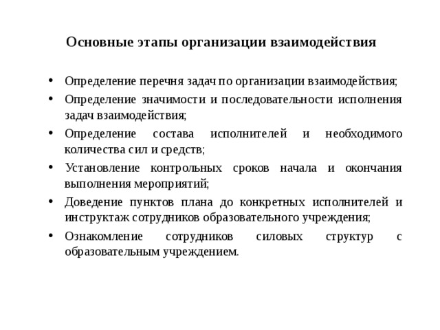 Основные этапы организации взаимодействия Определение перечня задач по организации взаимодействия; Определение значимости и последовательности исполнения задач взаимодействия; Определение состава исполнителей и необходимого количества сил и средств; Установление контрольных сроков начала и окончания выполнения мероприятий; Доведение пунктов плана до конкретных исполнителей и инструктаж сотрудников образовательного учреждения; Ознакомление сотрудников силовых структур с образовательным учреждением.   