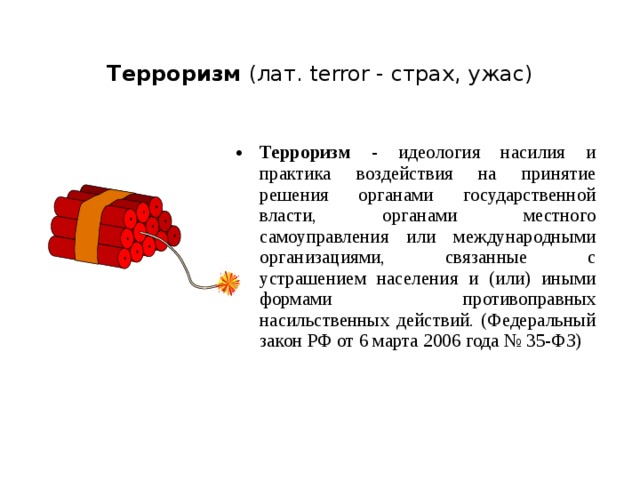 Терроризм (лат. terror - страх, ужас) Терроризм - идеология насилия и практика воздействия на принятие решения органами государственной власти, органами местного самоуправления или международными организациями, связанные с устрашением населения и (или) иными формами противоправных насильственных действий. (Федеральный закон РФ от 6 марта 2006 года № 35-ФЗ)  