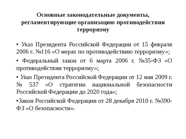Основные законодательные документы, регламентирующие организацию противодействия терроризму • Указ Президента Российской Федерации от 15 февраля 2006 г. №116 «О мерах по противодействию терроризму»; • Федеральный закон от 6 марта 2006 г. №35-ФЗ «О противодействии терроризму»; • Указ Президента Российской Федерации от 12 мая 2009 г. № 537 «О стратегии национальной безопасности Российской Федерации до 2020 года»; • Закон Российской Федерации от 28 декабря 2010 г. №390-ФЗ «О безопасности».  