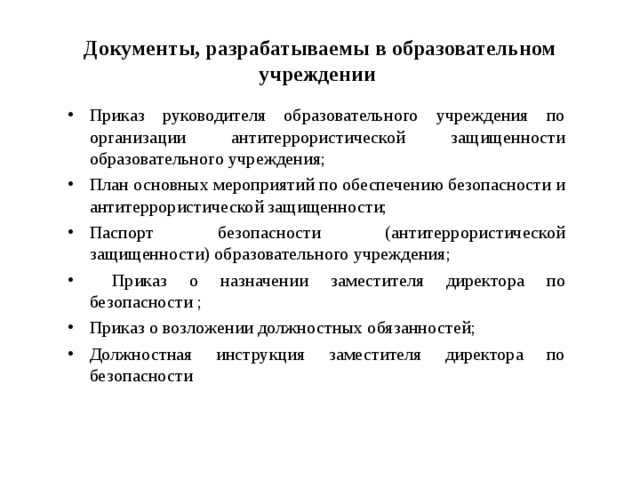 Документы, разрабатываемы в образовательном учреждении Приказ руководителя образовательного учреждения по организации антитеррористической защищенности образовательного учреждения; План основных мероприятий по обеспечению безопасности и антитеррористической защищенности; Паспорт безопасности (антитеррористической защищенности) образовательного учреждения;  Приказ о назначении заместителя директора по безопасности ; Приказ о возложении должностных обязанностей; Должностная инструкция заместителя директора по безопасности  
