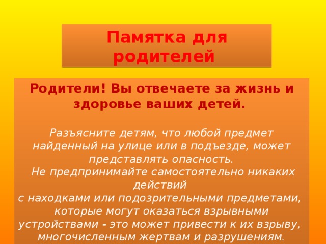 Памятка для родителей Родители! Вы отвечаете за жизнь и здоровье ваших детей.   Разъясните детям, что любой предмет найденный на улице или в подъезде, может представлять опасность.  Не предпринимайте самостоятельно никаких действий с находками или подозрительными предметами, которые могут оказаться взрывными устройствами - это может привести к их взрыву, многочисленным жертвам и разрушениям. 