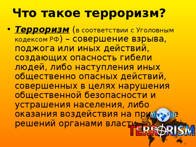 Что такое терроризм? Терроризм ( в соответствии с Уголовным кодексом РФ ) – совершение взрыва, поджога или иных действий, создающих опасность гибели людей, либо наступления иных общественно опасных действий, совершенных в целях нарушения общественной безопасности и устрашения населения, либо оказания воздействия на принятие решений органами власти. 